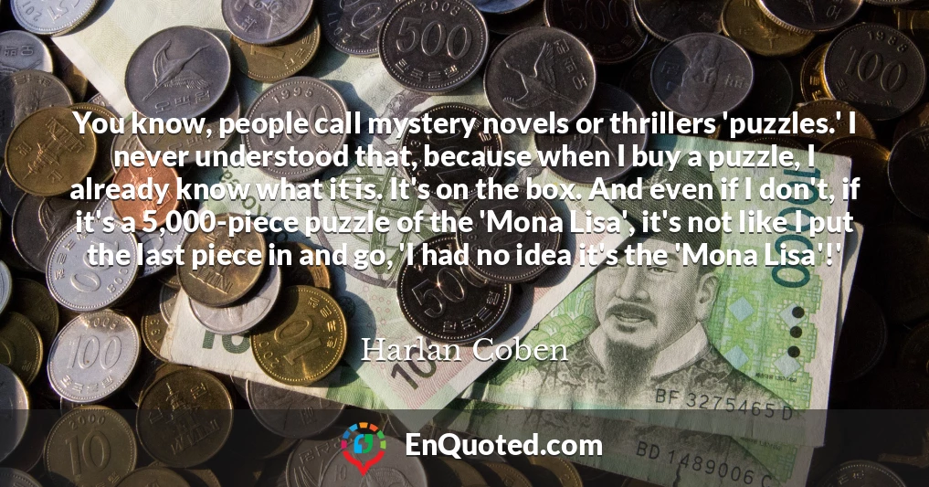 You know, people call mystery novels or thrillers 'puzzles.' I never understood that, because when I buy a puzzle, I already know what it is. It's on the box. And even if I don't, if it's a 5,000-piece puzzle of the 'Mona Lisa', it's not like I put the last piece in and go, 'I had no idea it's the 'Mona Lisa'!'