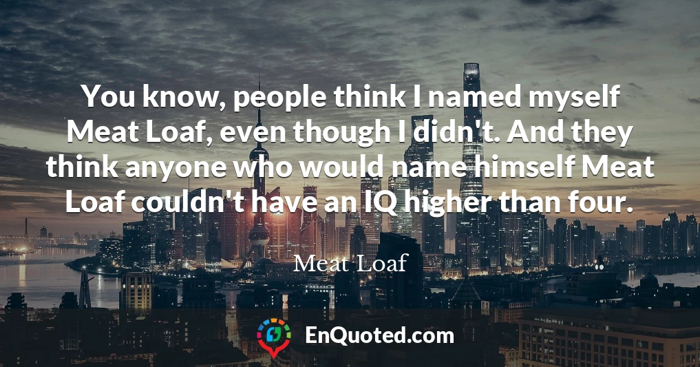 You know, people think I named myself Meat Loaf, even though I didn't. And they think anyone who would name himself Meat Loaf couldn't have an IQ higher than four.