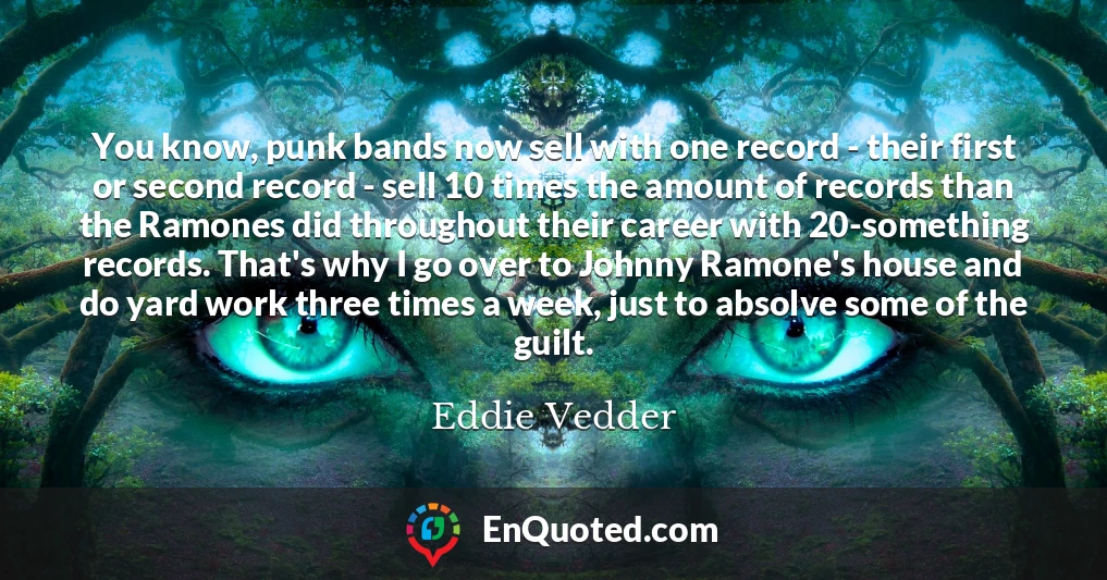 You know, punk bands now sell with one record - their first or second record - sell 10 times the amount of records than the Ramones did throughout their career with 20-something records. That's why I go over to Johnny Ramone's house and do yard work three times a week, just to absolve some of the guilt.