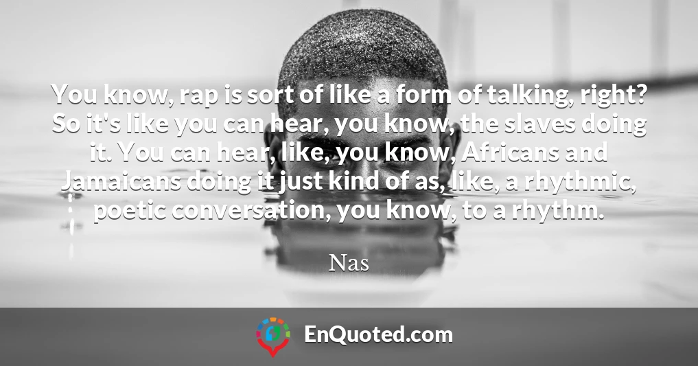 You know, rap is sort of like a form of talking, right? So it's like you can hear, you know, the slaves doing it. You can hear, like, you know, Africans and Jamaicans doing it just kind of as, like, a rhythmic, poetic conversation, you know, to a rhythm.