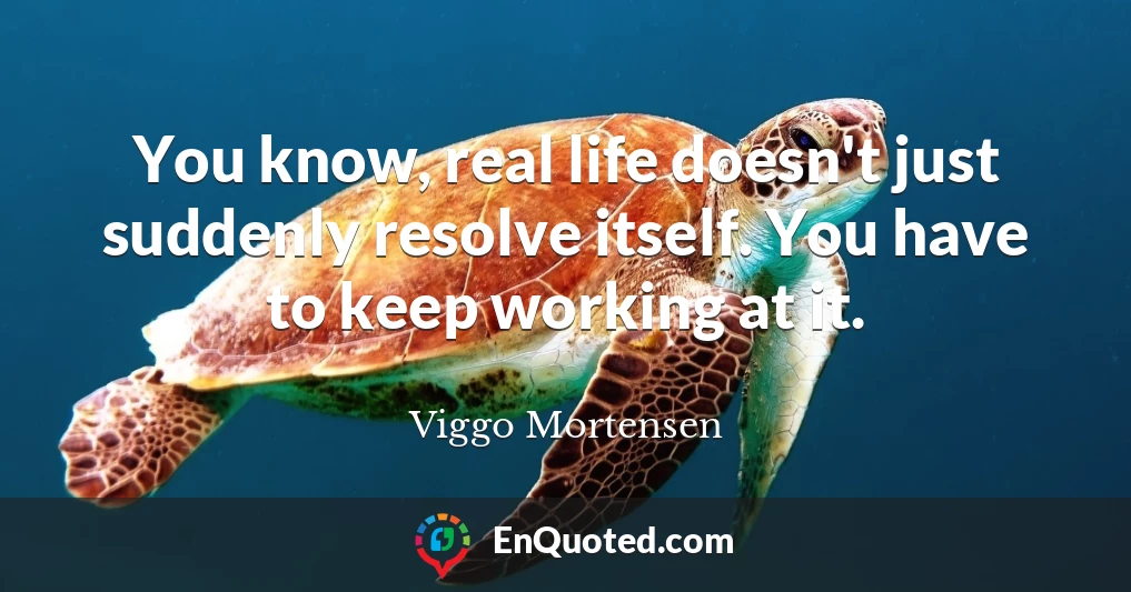 You know, real life doesn't just suddenly resolve itself. You have to keep working at it.