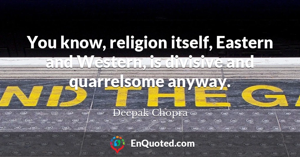 You know, religion itself, Eastern and Western, is divisive and quarrelsome anyway.