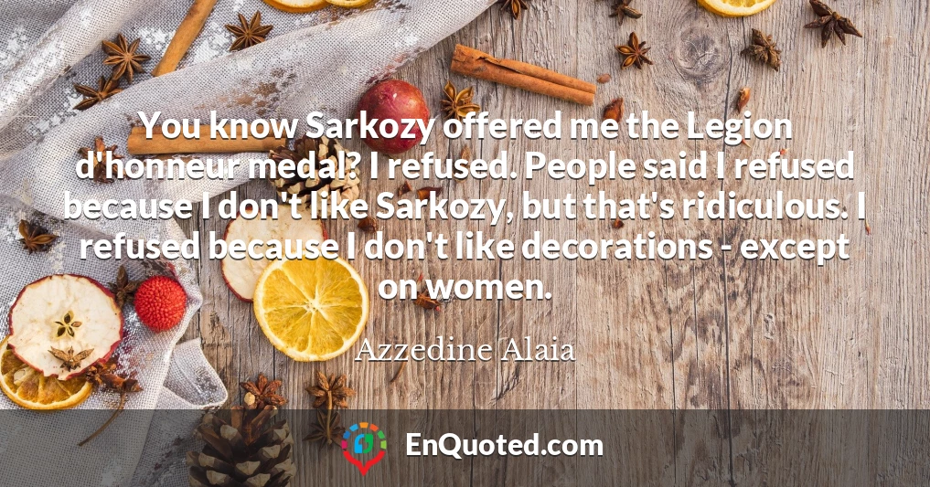 You know Sarkozy offered me the Legion d'honneur medal? I refused. People said I refused because I don't like Sarkozy, but that's ridiculous. I refused because I don't like decorations - except on women.