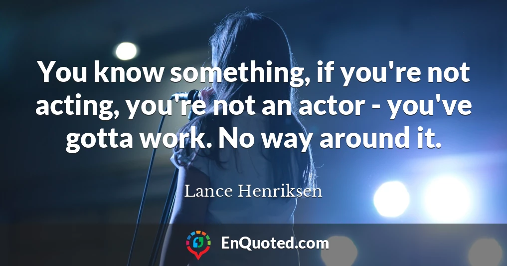 You know something, if you're not acting, you're not an actor - you've gotta work. No way around it.