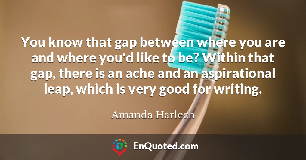 You know that gap between where you are and where you'd like to be? Within that gap, there is an ache and an aspirational leap, which is very good for writing.