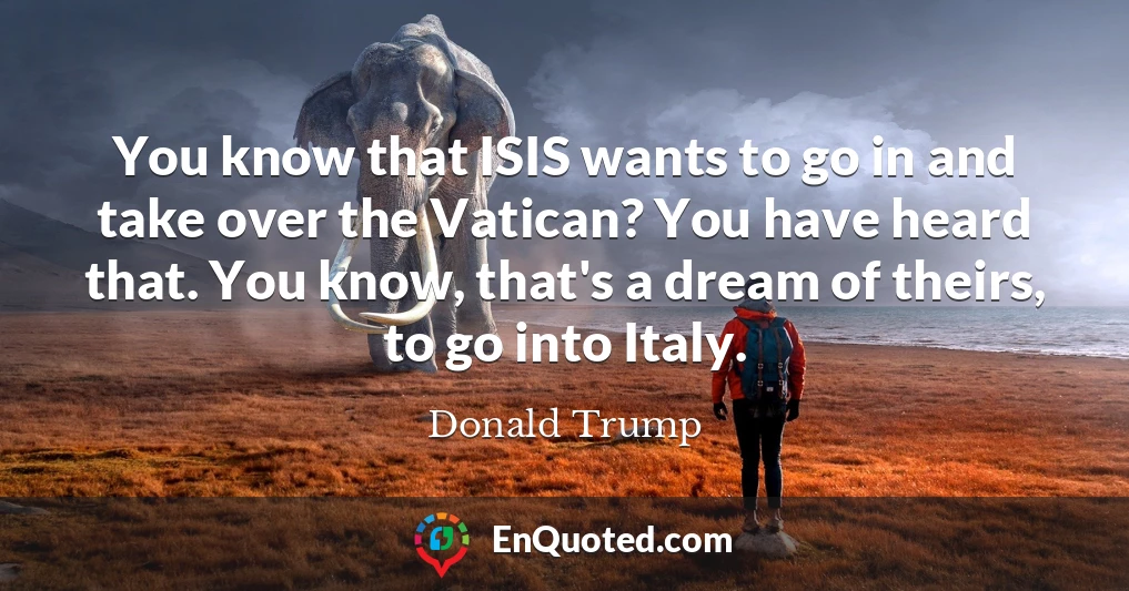 You know that ISIS wants to go in and take over the Vatican? You have heard that. You know, that's a dream of theirs, to go into Italy.