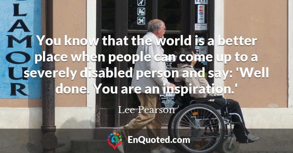 You know that the world is a better place when people can come up to a severely disabled person and say: 'Well done. You are an inspiration.'