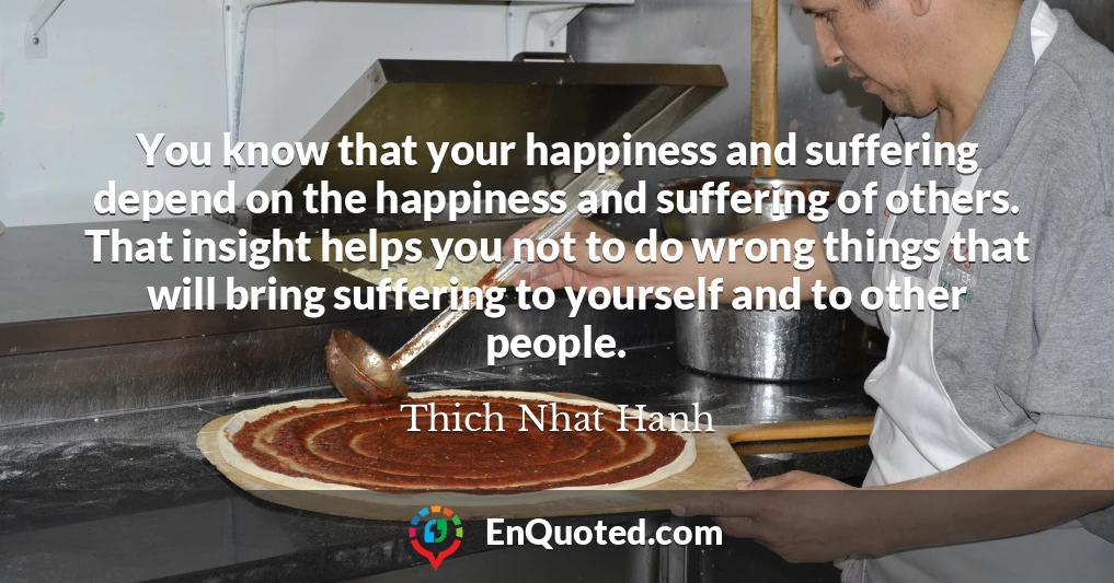 You know that your happiness and suffering depend on the happiness and suffering of others. That insight helps you not to do wrong things that will bring suffering to yourself and to other people.