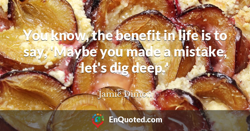 You know, the benefit in life is to say, 'Maybe you made a mistake, let's dig deep.'