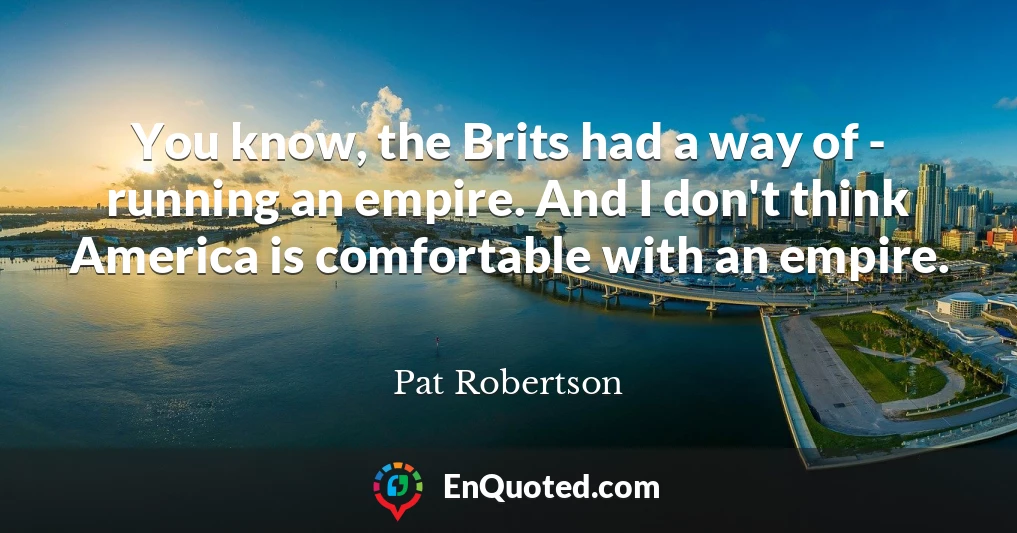 You know, the Brits had a way of - running an empire. And I don't think America is comfortable with an empire.