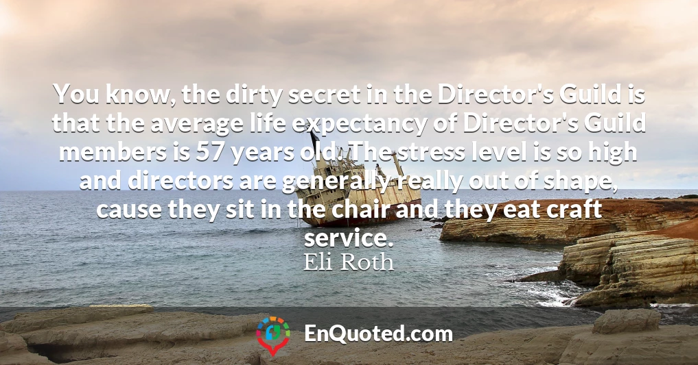 You know, the dirty secret in the Director's Guild is that the average life expectancy of Director's Guild members is 57 years old. The stress level is so high and directors are generally really out of shape, cause they sit in the chair and they eat craft service.