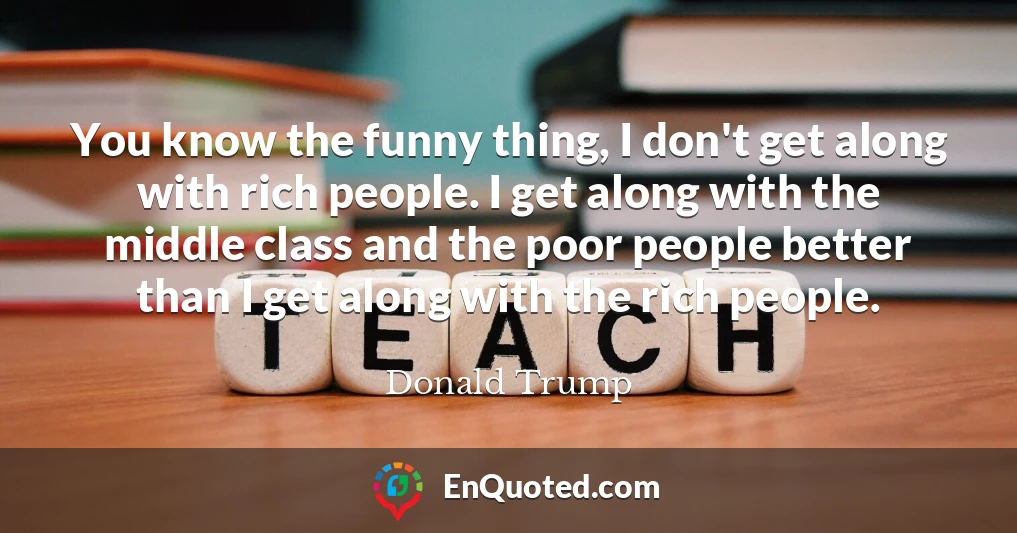 You know the funny thing, I don't get along with rich people. I get along with the middle class and the poor people better than I get along with the rich people.