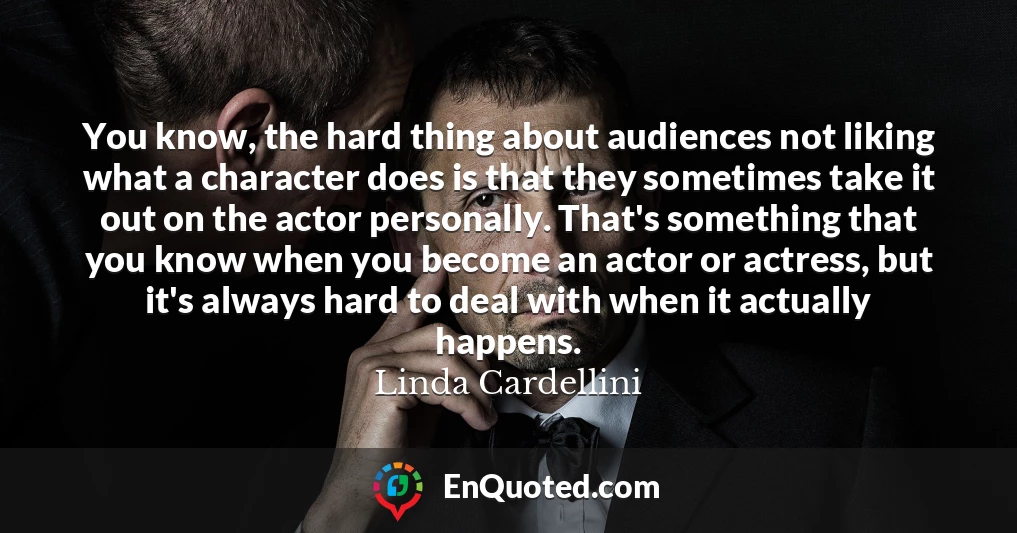 You know, the hard thing about audiences not liking what a character does is that they sometimes take it out on the actor personally. That's something that you know when you become an actor or actress, but it's always hard to deal with when it actually happens.