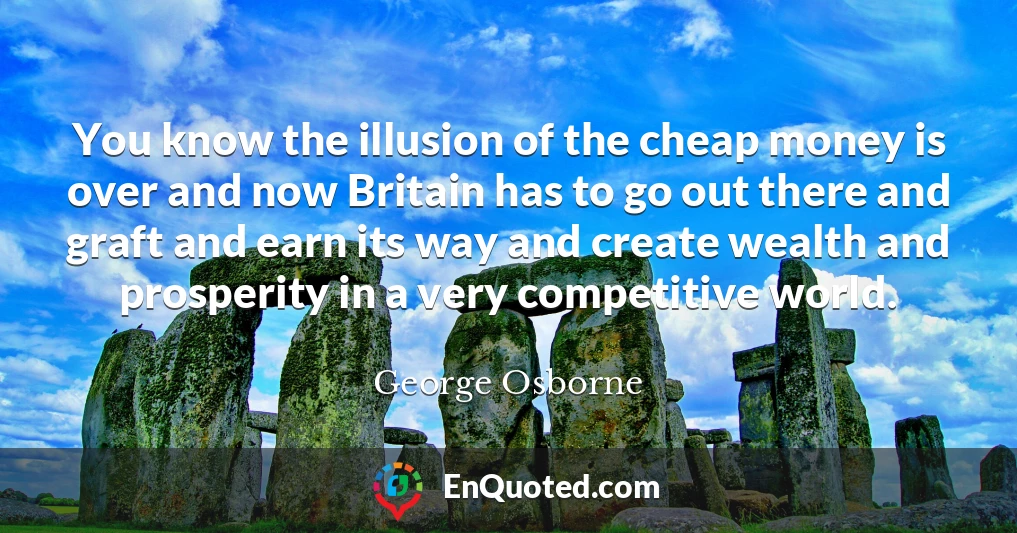 You know the illusion of the cheap money is over and now Britain has to go out there and graft and earn its way and create wealth and prosperity in a very competitive world.