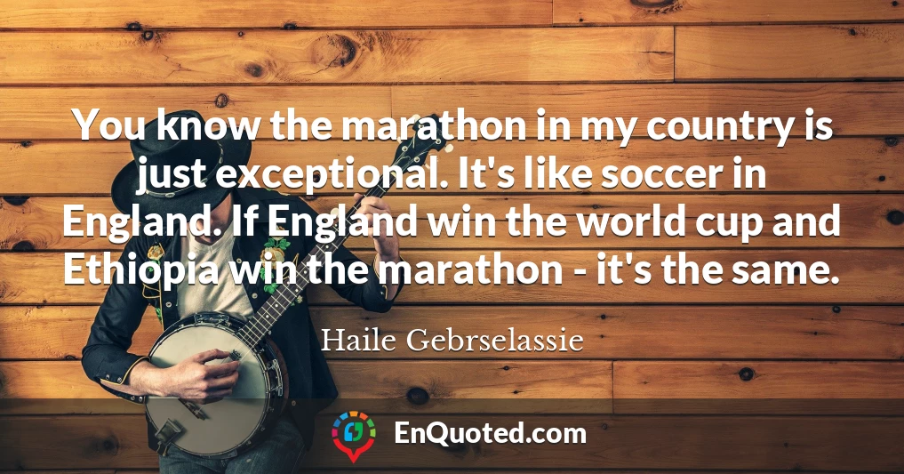 You know the marathon in my country is just exceptional. It's like soccer in England. If England win the world cup and Ethiopia win the marathon - it's the same.