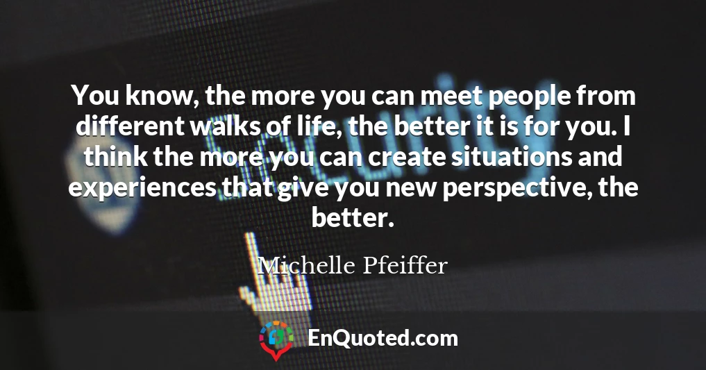 You know, the more you can meet people from different walks of life, the better it is for you. I think the more you can create situations and experiences that give you new perspective, the better.