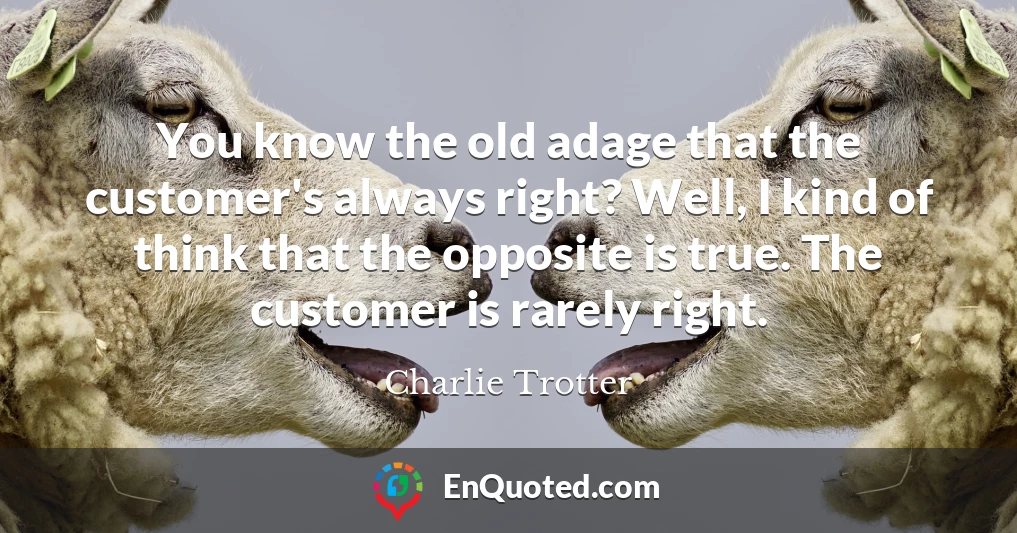 You know the old adage that the customer's always right? Well, I kind of think that the opposite is true. The customer is rarely right.