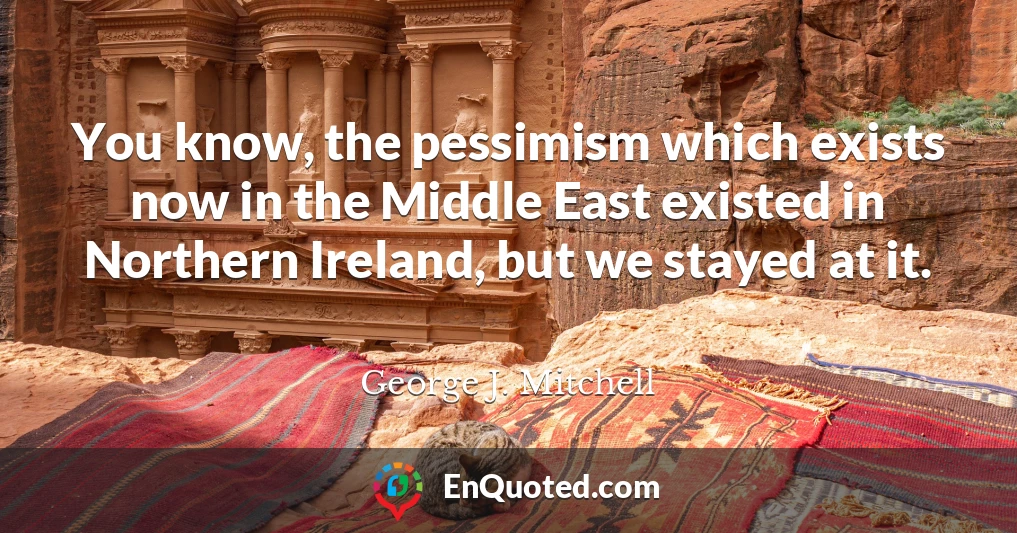 You know, the pessimism which exists now in the Middle East existed in Northern Ireland, but we stayed at it.