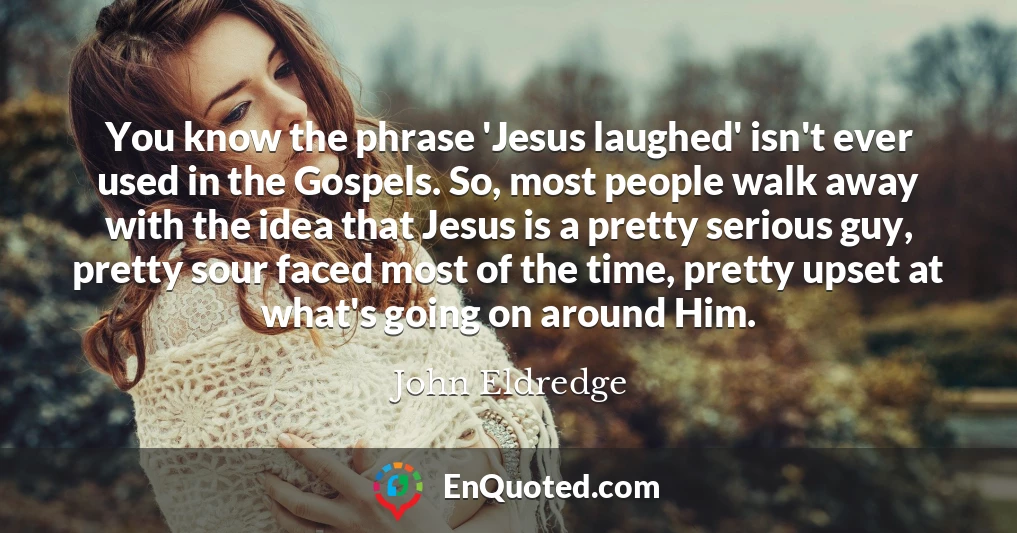 You know the phrase 'Jesus laughed' isn't ever used in the Gospels. So, most people walk away with the idea that Jesus is a pretty serious guy, pretty sour faced most of the time, pretty upset at what's going on around Him.