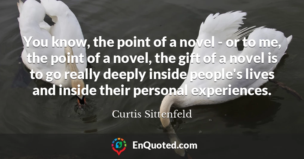 You know, the point of a novel - or to me, the point of a novel, the gift of a novel is to go really deeply inside people's lives and inside their personal experiences.