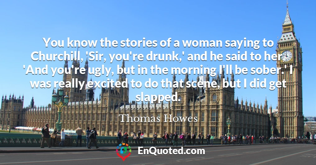 You know the stories of a woman saying to Churchill, 'Sir, you're drunk,' and he said to her, 'And you're ugly, but in the morning I'll be sober.' I was really excited to do that scene, but I did get slapped.