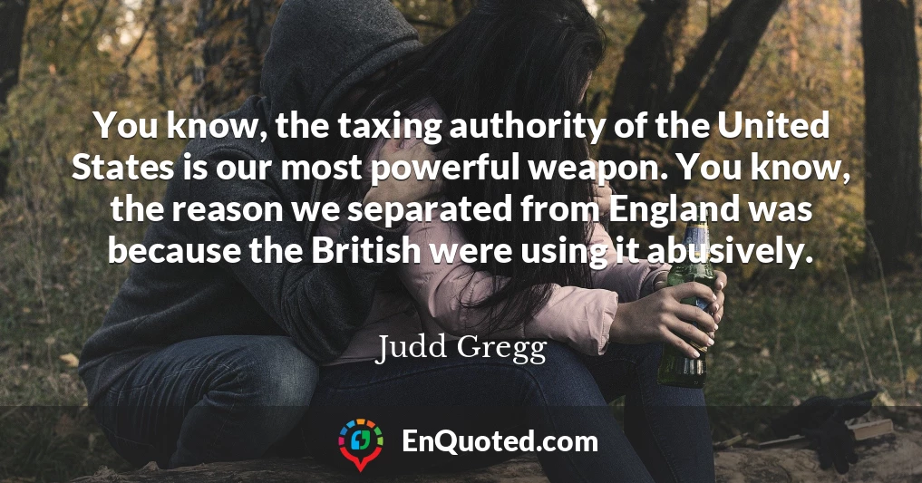 You know, the taxing authority of the United States is our most powerful weapon. You know, the reason we separated from England was because the British were using it abusively.