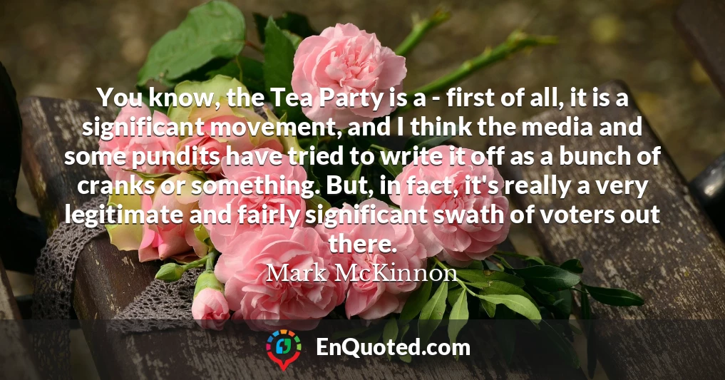 You know, the Tea Party is a - first of all, it is a significant movement, and I think the media and some pundits have tried to write it off as a bunch of cranks or something. But, in fact, it's really a very legitimate and fairly significant swath of voters out there.