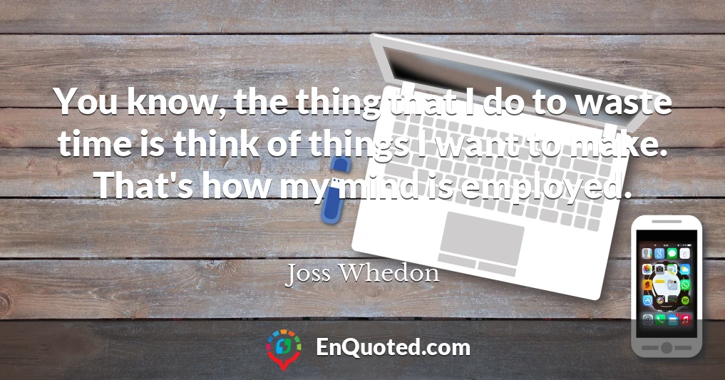 You know, the thing that I do to waste time is think of things I want to make. That's how my mind is employed.
