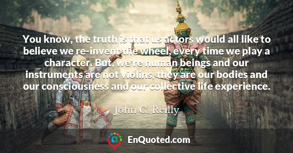 You know, the truth is that us actors would all like to believe we re-invent the wheel, every time we play a character. But, we're human beings and our instruments are not violins, they are our bodies and our consciousness and our collective life experience.