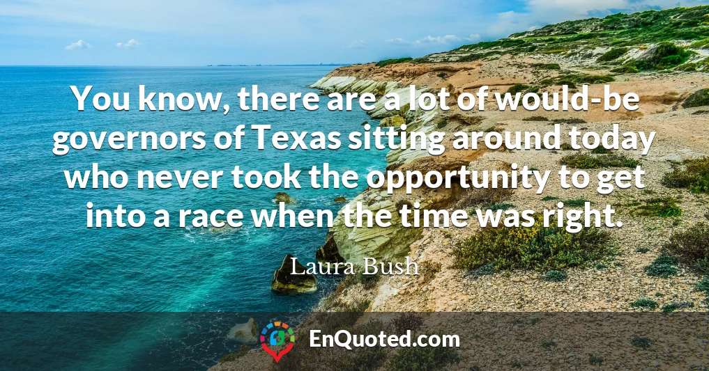 You know, there are a lot of would-be governors of Texas sitting around today who never took the opportunity to get into a race when the time was right.