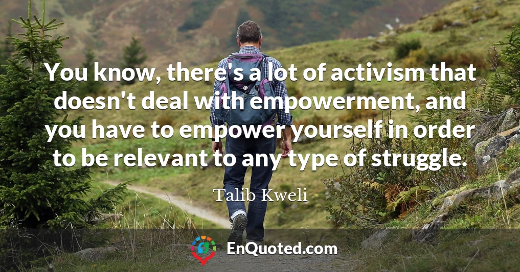 You know, there's a lot of activism that doesn't deal with empowerment, and you have to empower yourself in order to be relevant to any type of struggle.