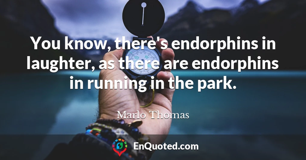 You know, there's endorphins in laughter, as there are endorphins in running in the park.