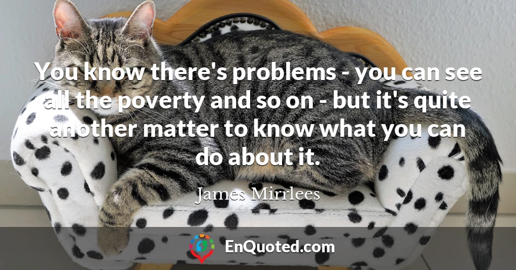 You know there's problems - you can see all the poverty and so on - but it's quite another matter to know what you can do about it.