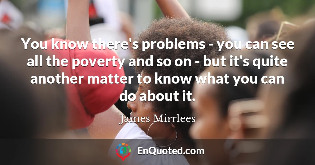 You know there's problems - you can see all the poverty and so on - but it's quite another matter to know what you can do about it.