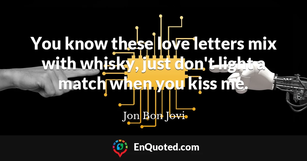 You know these love letters mix with whisky, just don't light a match when you kiss me.