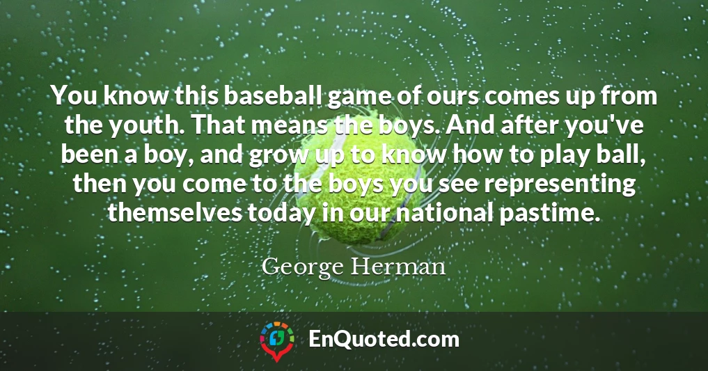 You know this baseball game of ours comes up from the youth. That means the boys. And after you've been a boy, and grow up to know how to play ball, then you come to the boys you see representing themselves today in our national pastime.