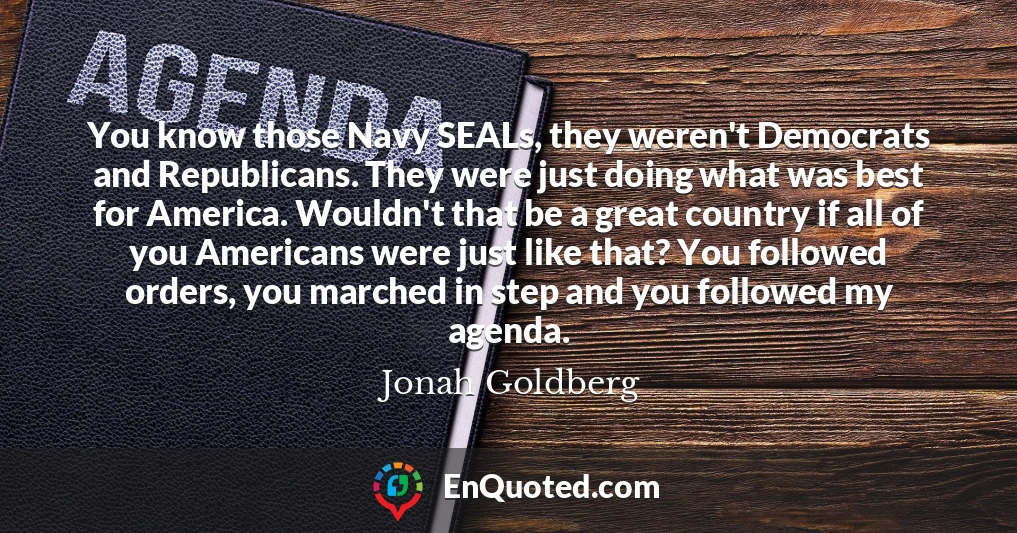 You know those Navy SEALs, they weren't Democrats and Republicans. They were just doing what was best for America. Wouldn't that be a great country if all of you Americans were just like that? You followed orders, you marched in step and you followed my agenda.