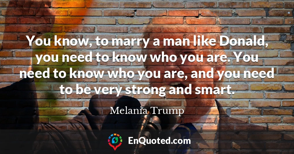 You know, to marry a man like Donald, you need to know who you are. You need to know who you are, and you need to be very strong and smart.