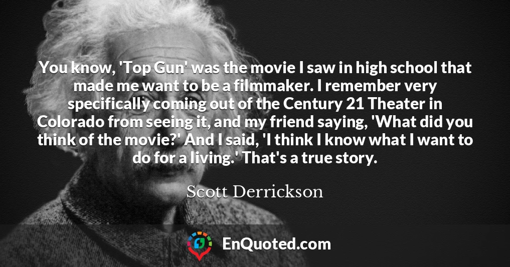 You know, 'Top Gun' was the movie I saw in high school that made me want to be a filmmaker. I remember very specifically coming out of the Century 21 Theater in Colorado from seeing it, and my friend saying, 'What did you think of the movie?' And I said, 'I think I know what I want to do for a living.' That's a true story.