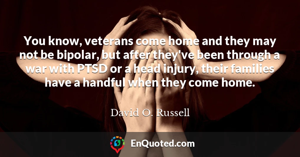 You know, veterans come home and they may not be bipolar, but after they've been through a war with PTSD or a head injury, their families have a handful when they come home.