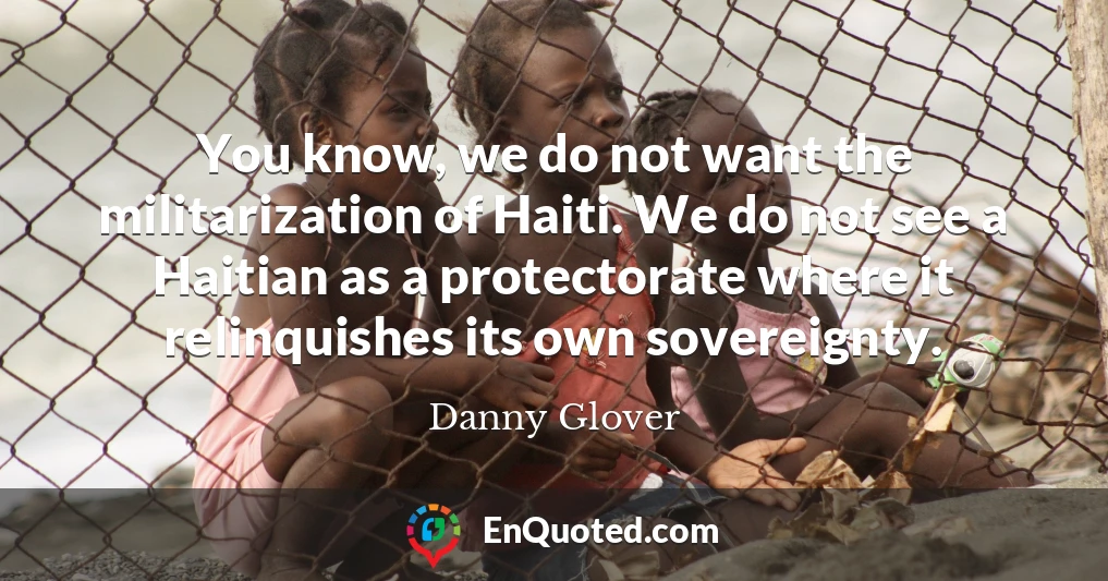 You know, we do not want the militarization of Haiti. We do not see a Haitian as a protectorate where it relinquishes its own sovereignty.