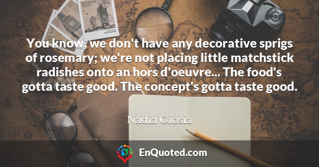 You know, we don't have any decorative sprigs of rosemary; we're not placing little matchstick radishes onto an hors d'oeuvre... The food's gotta taste good. The concept's gotta taste good.