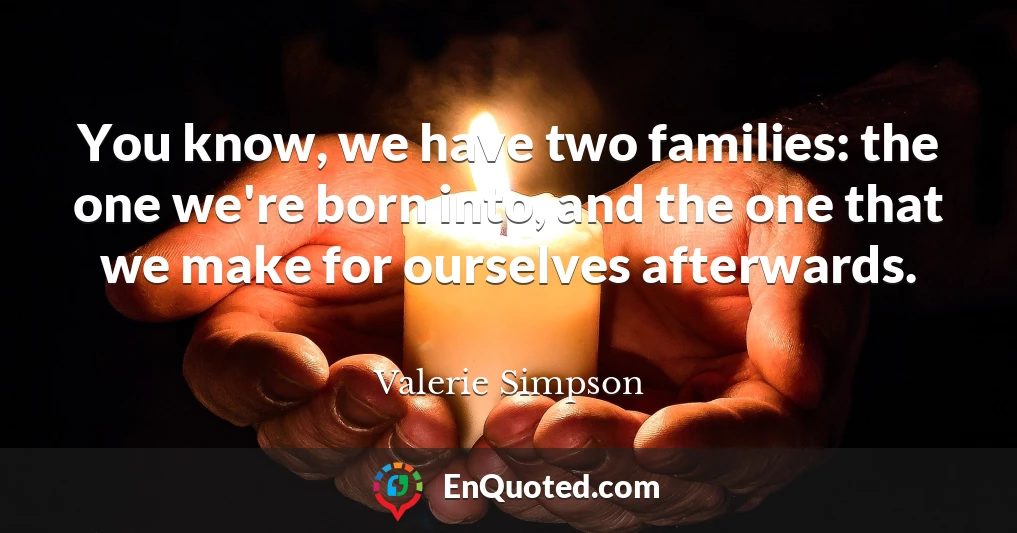 You know, we have two families: the one we're born into, and the one that we make for ourselves afterwards.