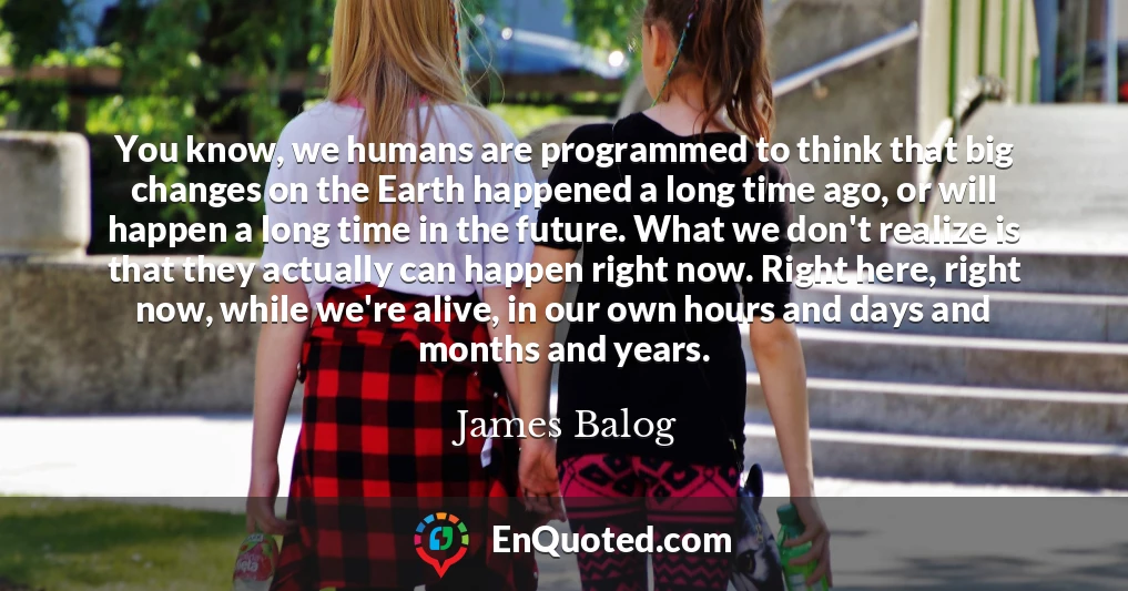 You know, we humans are programmed to think that big changes on the Earth happened a long time ago, or will happen a long time in the future. What we don't realize is that they actually can happen right now. Right here, right now, while we're alive, in our own hours and days and months and years.