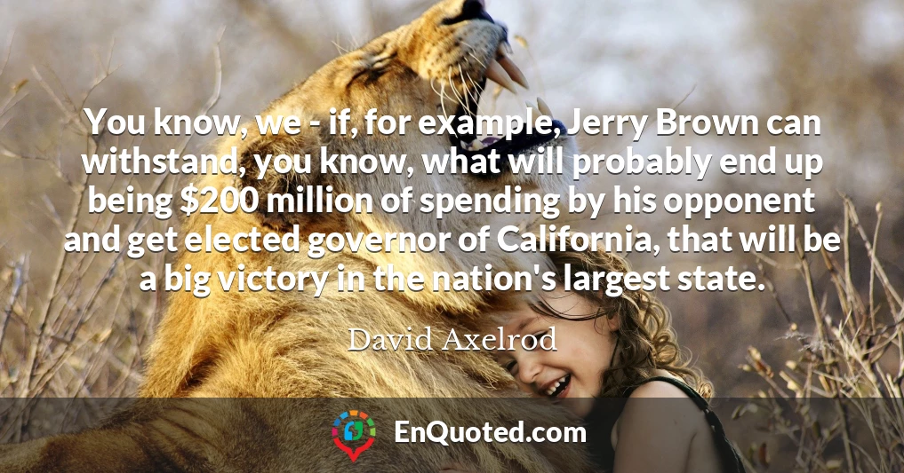 You know, we - if, for example, Jerry Brown can withstand, you know, what will probably end up being $200 million of spending by his opponent and get elected governor of California, that will be a big victory in the nation's largest state.