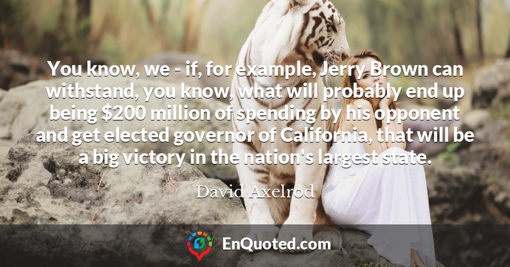 You know, we - if, for example, Jerry Brown can withstand, you know, what will probably end up being $200 million of spending by his opponent and get elected governor of California, that will be a big victory in the nation's largest state.