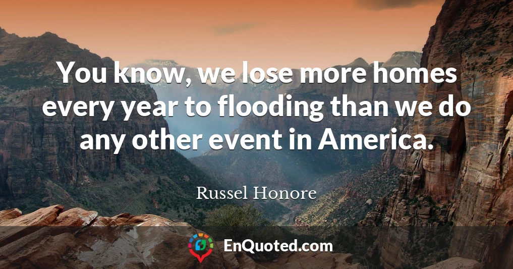You know, we lose more homes every year to flooding than we do any other event in America.