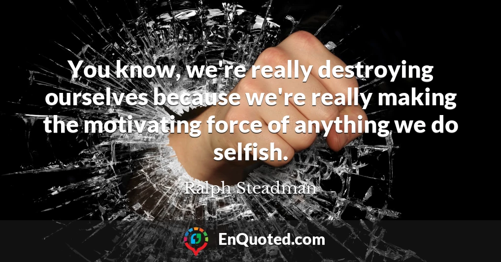 You know, we're really destroying ourselves because we're really making the motivating force of anything we do selfish.