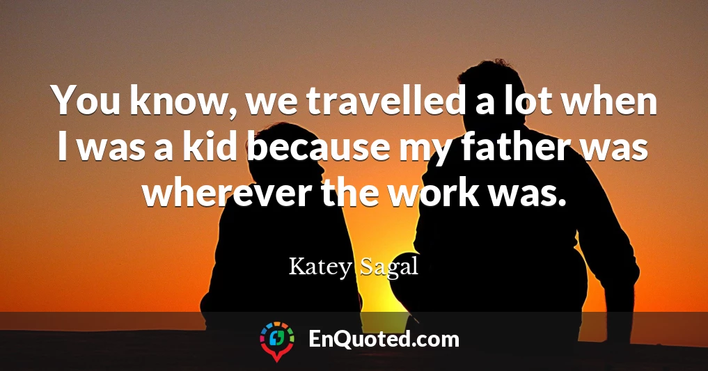 You know, we travelled a lot when I was a kid because my father was wherever the work was.