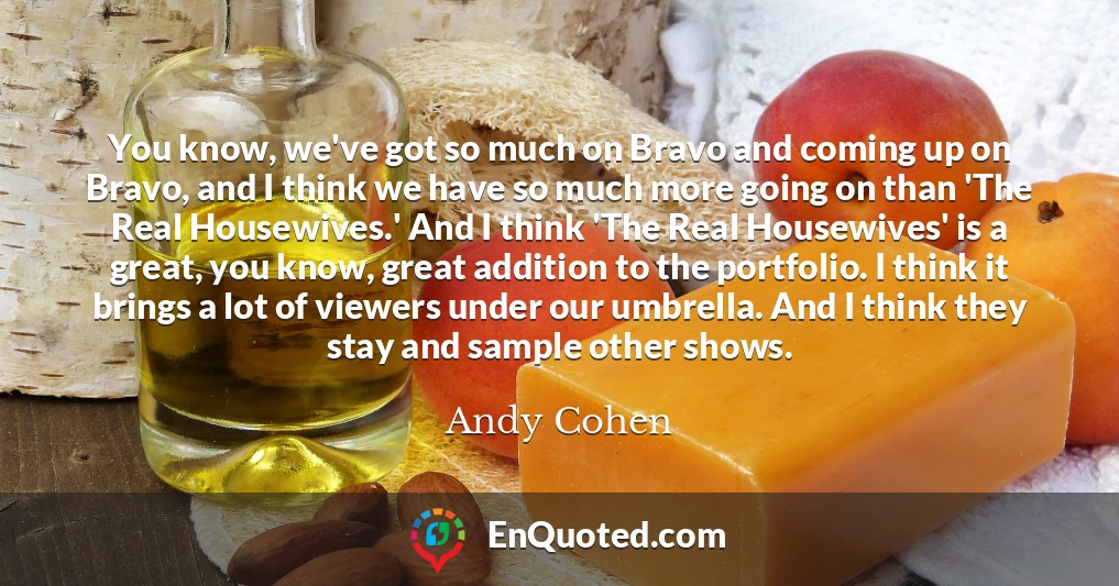 You know, we've got so much on Bravo and coming up on Bravo, and I think we have so much more going on than 'The Real Housewives.' And I think 'The Real Housewives' is a great, you know, great addition to the portfolio. I think it brings a lot of viewers under our umbrella. And I think they stay and sample other shows.